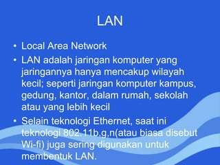 LAN
• Local Area Network
• LAN adalah jaringan komputer yang
jaringannya hanya mencakup wilayah
kecil; seperti jaringan komputer kampus,
gedung, kantor, dalam rumah, sekolah
atau yang lebih kecil
• Selain teknologi Ethernet, saat ini
teknologi 802.11b,g,n(atau biasa disebut
Wi-fi) juga sering digunakan untuk
membentuk LAN.
 