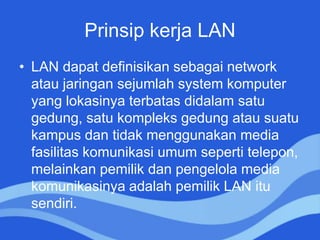 Prinsip kerja LAN
• LAN dapat definisikan sebagai network
atau jaringan sejumlah system komputer
yang lokasinya terbatas didalam satu
gedung, satu kompleks gedung atau suatu
kampus dan tidak menggunakan media
fasilitas komunikasi umum seperti telepon,
melainkan pemilik dan pengelola media
komunikasinya adalah pemilik LAN itu
sendiri.
 
