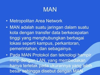 MAN
• Metropolitan Area Network
• MAN adalah suatu jaringan dalam suatu
kota dengan transfer data berkecepatan
tinggi yang menghubungkan berbagai
lokasi seperti kampus, perkantoran,
pemerintahan, dan sebagainya.
• Pada MAN Protokol dan teknologi hampir
mirip dengan LAN, yang membedakan
hanya terletak pada ukurannya yang lebih
besar sehingga disebut dengan MAN
 