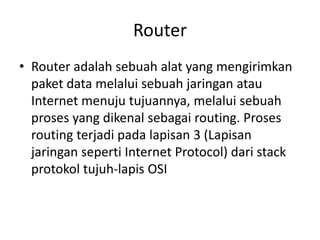 Router
• Router adalah sebuah alat yang mengirimkan
paket data melalui sebuah jaringan atau
Internet menuju tujuannya, melalui sebuah
proses yang dikenal sebagai routing. Proses
routing terjadi pada lapisan 3 (Lapisan
jaringan seperti Internet Protocol) dari stack
protokol tujuh-lapis OSI
 