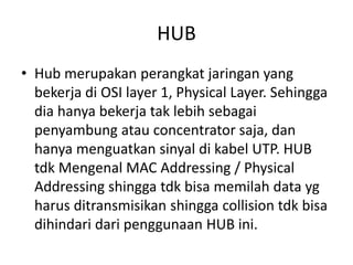 HUB
• Hub merupakan perangkat jaringan yang
bekerja di OSI layer 1, Physical Layer. Sehingga
dia hanya bekerja tak lebih sebagai
penyambung atau concentrator saja, dan
hanya menguatkan sinyal di kabel UTP. HUB
tdk Mengenal MAC Addressing / Physical
Addressing shingga tdk bisa memilah data yg
harus ditransmisikan shingga collision tdk bisa
dihindari dari penggunaan HUB ini.
 