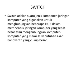 SWITCH
• Switch adalah suatu jenis komponen jaringan
komputer yang digunakan untuk
menghubungkan beberapa HUB dalam
membentuk jaringan komputer yang lebih
besar atau menghubungkan komputer-
komputer yang memiliki kebutuhan akan
bandwidth yang cukup besar.
 