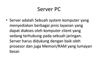Server PC
• Server adalah Sebuah system komputer yang
menyediakan berbagai jenis layanan yang
dapat diakses oleh komputer client yang
sedang terhubung pada sebuah jaringan.
Server harus didukung dengan baik oleh
prosesor dan juga Memori/RAM yang lumayan
besar.
 