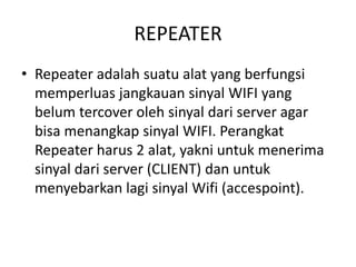 REPEATER
• Repeater adalah suatu alat yang berfungsi
memperluas jangkauan sinyal WIFI yang
belum tercover oleh sinyal dari server agar
bisa menangkap sinyal WIFI. Perangkat
Repeater harus 2 alat, yakni untuk menerima
sinyal dari server (CLIENT) dan untuk
menyebarkan lagi sinyal Wifi (accespoint).
 