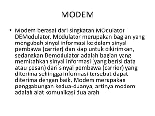 MODEM
• Modem berasal dari singkatan MOdulator
DEModulator. Modulator merupakan bagian yang
mengubah sinyal informasi ke dalam sinyal
pembawa (carrier) dan siap untuk dikirimkan,
sedangkan Demodulator adalah bagian yang
memisahkan sinyal informasi (yang berisi data
atau pesan) dari sinyal pembawa (carrier) yang
diterima sehingga informasi tersebut dapat
diterima dengan baik. Modem merupakan
penggabungan kedua-duanya, artinya modem
adalah alat komunikasi dua arah
 