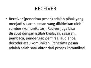 RECEIVER
• Receiver (penerima pesan) adalah pihak yang
menjadi sasaran pesan yang dikirimkan oleh
sumber (komunikator). Reciver juga bisa
disebut dengan istilah khalayak, sasaran,
pembaca, pendengar, pemirsa, audience,
decoder atau komunikan. Penerima pesan
adalah salah satu aktor dari proses komunikasi
 