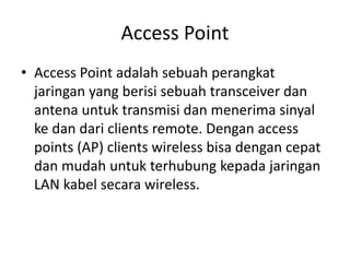Access Point
• Access Point adalah sebuah perangkat
jaringan yang berisi sebuah transceiver dan
antena untuk transmisi dan menerima sinyal
ke dan dari clients remote. Dengan access
points (AP) clients wireless bisa dengan cepat
dan mudah untuk terhubung kepada jaringan
LAN kabel secara wireless.
 