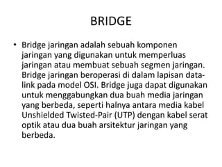 BRIDGE
• Bridge jaringan adalah sebuah komponen
jaringan yang digunakan untuk memperluas
jaringan atau membuat sebuah segmen jaringan.
Bridge jaringan beroperasi di dalam lapisan data-
link pada model OSI. Bridge juga dapat digunakan
untuk menggabungkan dua buah media jaringan
yang berbeda, seperti halnya antara media kabel
Unshielded Twisted-Pair (UTP) dengan kabel serat
optik atau dua buah arsitektur jaringan yang
berbeda.
 