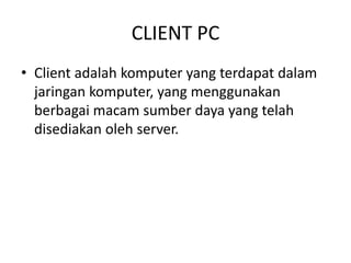 CLIENT PC
• Client adalah komputer yang terdapat dalam
jaringan komputer, yang menggunakan
berbagai macam sumber daya yang telah
disediakan oleh server.
 