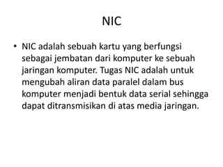 NIC
• NIC adalah sebuah kartu yang berfungsi
sebagai jembatan dari komputer ke sebuah
jaringan komputer. Tugas NIC adalah untuk
mengubah aliran data paralel dalam bus
komputer menjadi bentuk data serial sehingga
dapat ditransmisikan di atas media jaringan.
 