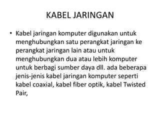 KABEL JARINGAN
• Kabel jaringan komputer digunakan untuk
menghubungkan satu perangkat jaringan ke
perangkat jaringan lain atau untuk
menghubungkan dua atau lebih komputer
untuk berbagi sumber daya dll. ada beberapa
jenis-jenis kabel jaringan komputer seperti
kabel coaxial, kabel fiber optik, kabel Twisted
Pair,
 