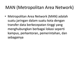 MAN (Metropolitan Area Network)
• Metropolitan Area Network (MAN) adalah
suatu jaringan dalam suatu kota dengan
transfer data berkecepatan tinggi yang
menghubungkan berbagai lokasi seperti
kampus, perkantoran, pemerintahan, dan
sebagainya
 