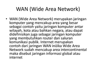 WAN (Wide Area Network)
• WAN (Wide Area Network) merupakan jaringan
komputer yang mencakup area yang besar
sebagai contoh yaitu jaringan komputer antar
wilayah, kota atau bahkan negara, atau dapat
didefinisikan juga sebagai jaringan komputer
yang membutuhkan router dan saluran
komunikasi publik. Internet merupakan
contoh dari jaringan WAN iniJika Wide Area
Network sudah mencakup area intercontinental
maka disebut jaringan informasi global atau
internet
 