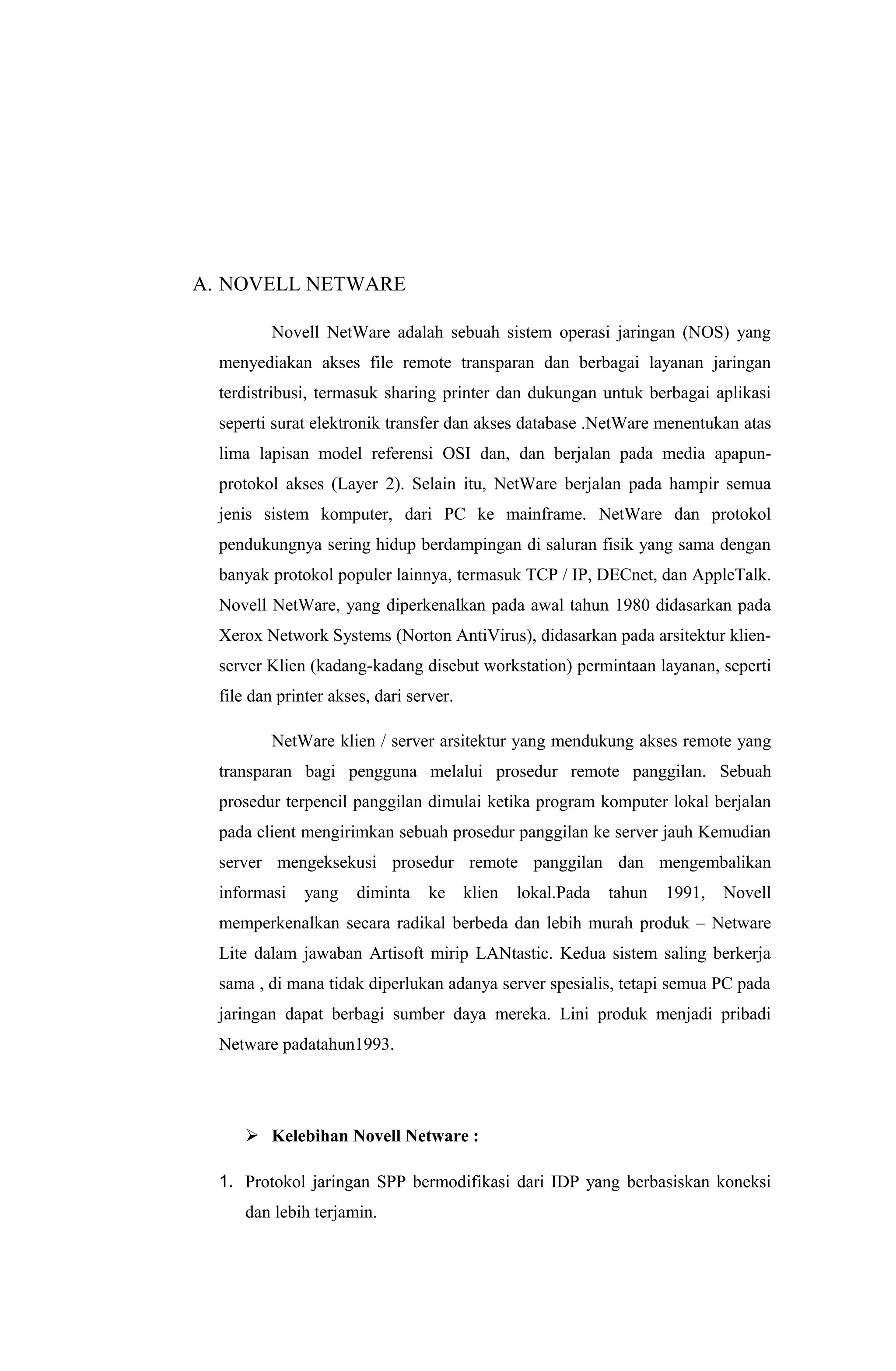 A. NOVELL NETWARE
Novell NetWare adalah sebuah sistem operasi jaringan (NOS) yang
menyediakan akses file remote transparan dan berbagai layanan jaringan
terdistribusi, termasuk sharing printer dan dukungan untuk berbagai aplikasi
seperti surat elektronik transfer dan akses database .NetWare menentukan atas
lima lapisan model referensi OSI dan, dan berjalan pada media apapun-
protokol akses (Layer 2). Selain itu, NetWare berjalan pada hampir semua
jenis sistem komputer, dari PC ke mainframe. NetWare dan protokol
pendukungnya sering hidup berdampingan di saluran fisik yang sama dengan
banyak protokol populer lainnya, termasuk TCP / IP, DECnet, dan AppleTalk.
Novell NetWare, yang diperkenalkan pada awal tahun 1980 didasarkan pada
Xerox Network Systems (Norton AntiVirus), didasarkan pada arsitektur klien-
server Klien (kadang-kadang disebut workstation) permintaan layanan, seperti
file dan printer akses, dari server.
NetWare klien / server arsitektur yang mendukung akses remote yang
transparan bagi pengguna melalui prosedur remote panggilan. Sebuah
prosedur terpencil panggilan dimulai ketika program komputer lokal berjalan
pada client mengirimkan sebuah prosedur panggilan ke server jauh Kemudian
server mengeksekusi prosedur remote panggilan dan mengembalikan
informasi yang diminta ke klien lokal.Pada tahun 1991, Novell
memperkenalkan secara radikal berbeda dan lebih murah produk – Netware
Lite dalam jawaban Artisoft mirip LANtastic. Kedua sistem saling berkerja
sama , di mana tidak diperlukan adanya server spesialis, tetapi semua PC pada
jaringan dapat berbagi sumber daya mereka. Lini produk menjadi pribadi
Netware padatahun1993.
 Kelebihan Novell Netware :
1. Protokol jaringan SPP bermodifikasi dari IDP yang berbasiskan koneksi
dan lebih terjamin.
 