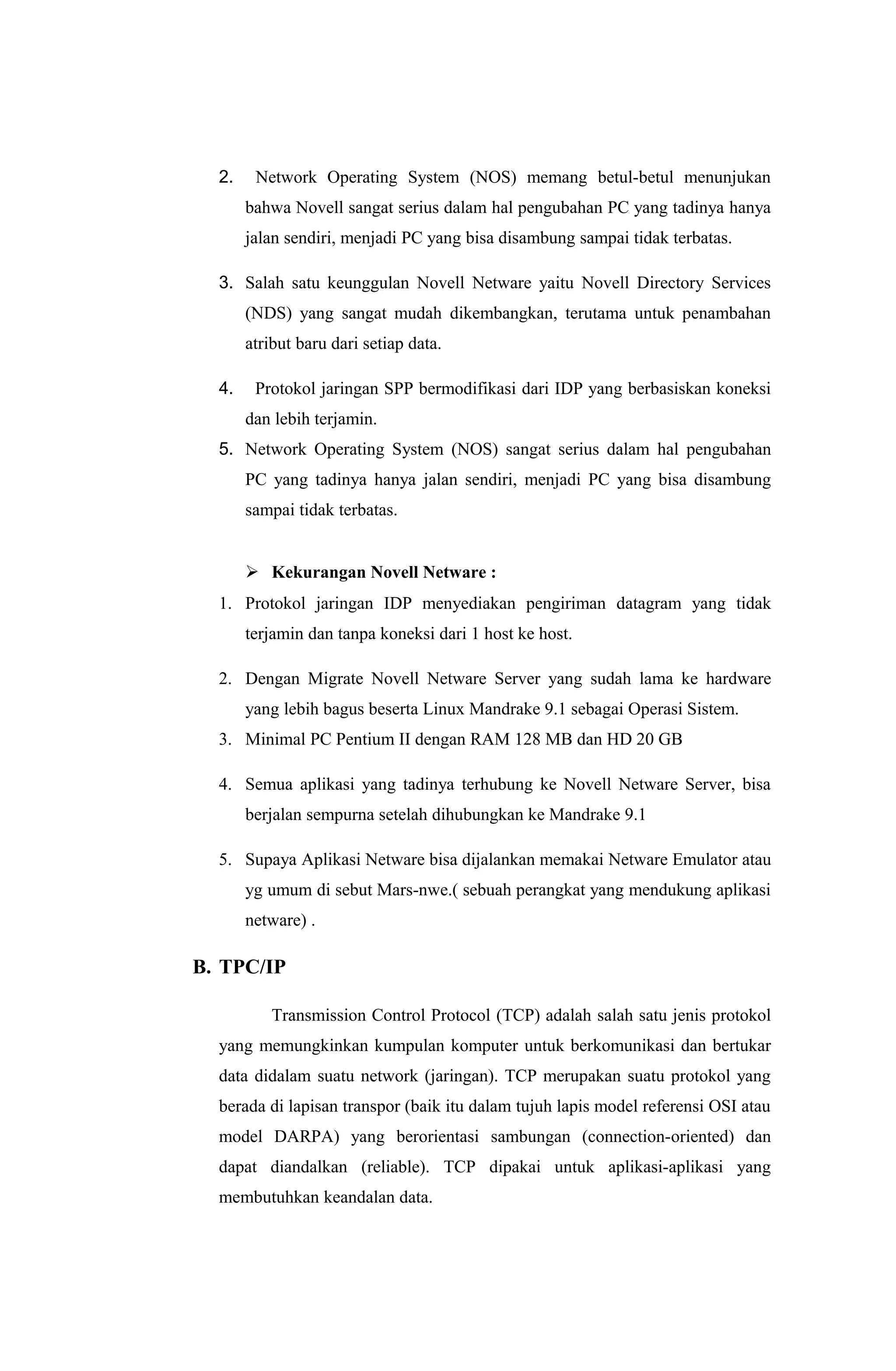 2. Network Operating System (NOS) memang betul-betul menunjukan
bahwa Novell sangat serius dalam hal pengubahan PC yang tadinya hanya
jalan sendiri, menjadi PC yang bisa disambung sampai tidak terbatas.
3. Salah satu keunggulan Novell Netware yaitu Novell Directory Services
(NDS) yang sangat mudah dikembangkan, terutama untuk penambahan
atribut baru dari setiap data.
4. Protokol jaringan SPP bermodifikasi dari IDP yang berbasiskan koneksi
dan lebih terjamin.
5. Network Operating System (NOS) sangat serius dalam hal pengubahan
PC yang tadinya hanya jalan sendiri, menjadi PC yang bisa disambung
sampai tidak terbatas.
 Kekurangan Novell Netware :
1. Protokol jaringan IDP menyediakan pengiriman datagram yang tidak
terjamin dan tanpa koneksi dari 1 host ke host.
2. Dengan Migrate Novell Netware Server yang sudah lama ke hardware
yang lebih bagus beserta Linux Mandrake 9.1 sebagai Operasi Sistem.
3. Minimal PC Pentium II dengan RAM 128 MB dan HD 20 GB
4. Semua aplikasi yang tadinya terhubung ke Novell Netware Server, bisa
berjalan sempurna setelah dihubungkan ke Mandrake 9.1
5. Supaya Aplikasi Netware bisa dijalankan memakai Netware Emulator atau
yg umum di sebut Mars-nwe.( sebuah perangkat yang mendukung aplikasi
netware) .
B. TPC/IP
Transmission Control Protocol (TCP) adalah salah satu jenis protokol
yang memungkinkan kumpulan komputer untuk berkomunikasi dan bertukar
data didalam suatu network (jaringan). TCP merupakan suatu protokol yang
berada di lapisan transpor (baik itu dalam tujuh lapis model referensi OSI atau
model DARPA) yang berorientasi sambungan (connection-oriented) dan
dapat diandalkan (reliable). TCP dipakai untuk aplikasi-aplikasi yang
membutuhkan keandalan data.
 