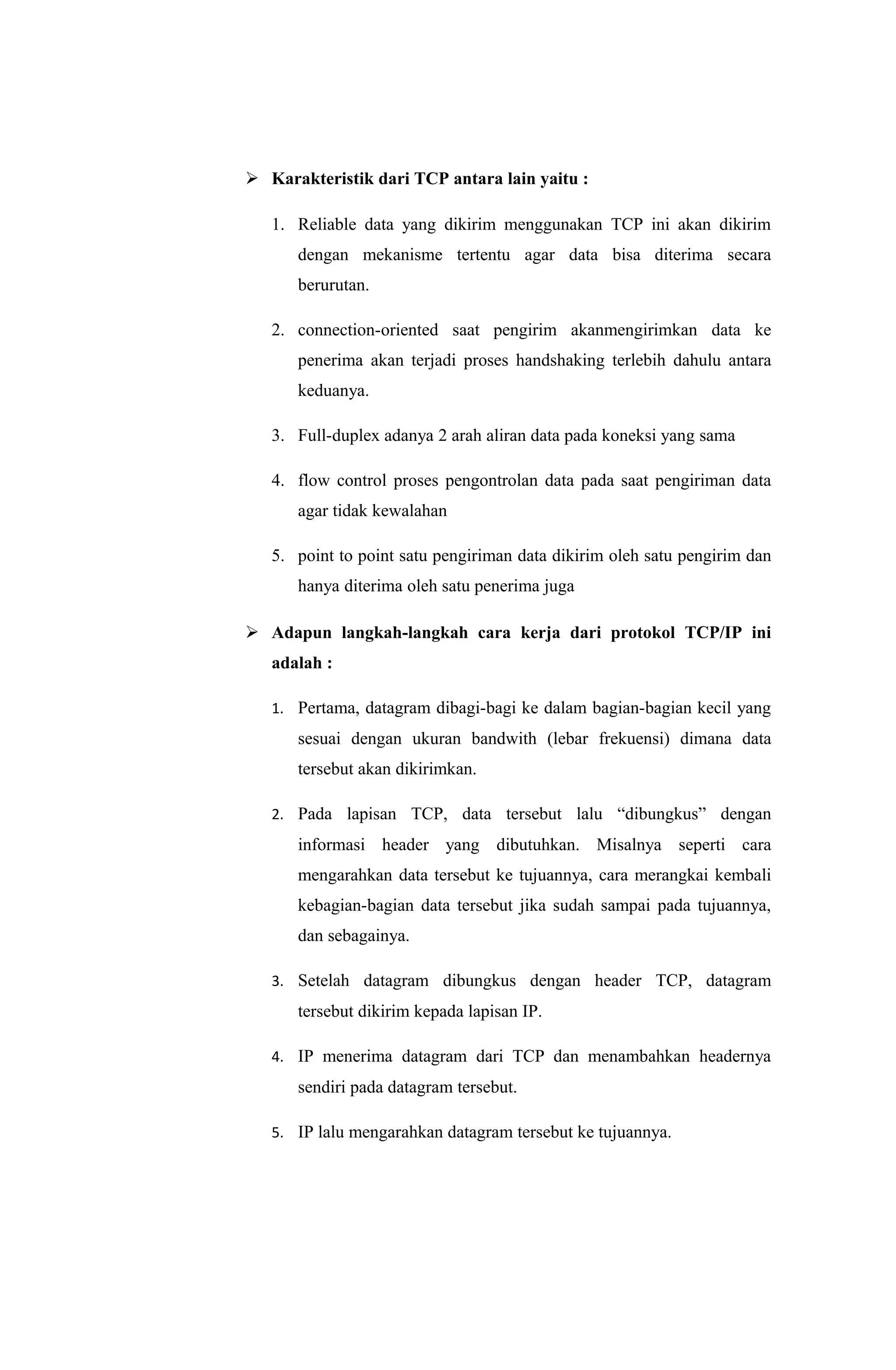  Karakteristik dari TCP antara lain yaitu :
1. Reliable data yang dikirim menggunakan TCP ini akan dikirim
dengan mekanisme tertentu agar data bisa diterima secara
berurutan.
2. connection-oriented saat pengirim akanmengirimkan data ke
penerima akan terjadi proses handshaking terlebih dahulu antara
keduanya.
3. Full-duplex adanya 2 arah aliran data pada koneksi yang sama
4. flow control proses pengontrolan data pada saat pengiriman data
agar tidak kewalahan
5. point to point satu pengiriman data dikirim oleh satu pengirim dan
hanya diterima oleh satu penerima juga
 Adapun langkah-langkah cara kerja dari protokol TCP/IP ini
adalah :
1. Pertama, datagram dibagi-bagi ke dalam bagian-bagian kecil yang
sesuai dengan ukuran bandwith (lebar frekuensi) dimana data
tersebut akan dikirimkan.
2. Pada lapisan TCP, data tersebut lalu “dibungkus” dengan
informasi header yang dibutuhkan. Misalnya seperti cara
mengarahkan data tersebut ke tujuannya, cara merangkai kembali
kebagian-bagian data tersebut jika sudah sampai pada tujuannya,
dan sebagainya.
3. Setelah datagram dibungkus dengan header TCP, datagram
tersebut dikirim kepada lapisan IP.
4. IP menerima datagram dari TCP dan menambahkan headernya
sendiri pada datagram tersebut.
5. IP lalu mengarahkan datagram tersebut ke tujuannya.
 