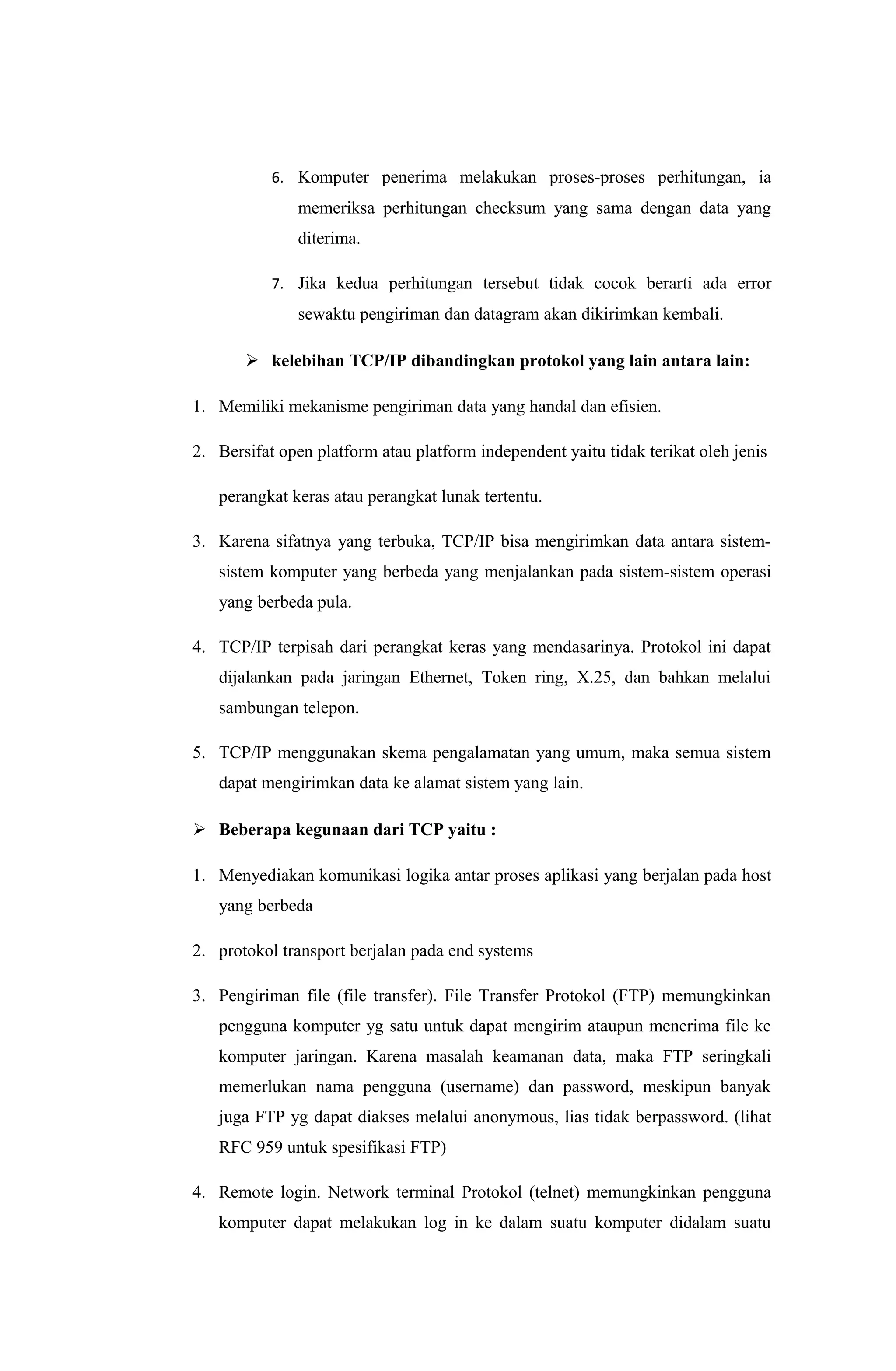 6. Komputer penerima melakukan proses-proses perhitungan, ia
memeriksa perhitungan checksum yang sama dengan data yang
diterima.
7. Jika kedua perhitungan tersebut tidak cocok berarti ada error
sewaktu pengiriman dan datagram akan dikirimkan kembali.
 kelebihan TCP/IP dibandingkan protokol yang lain antara lain:
1. Memiliki mekanisme pengiriman data yang handal dan efisien.
2. Bersifat open platform atau platform independent yaitu tidak terikat oleh jenis
perangkat keras atau perangkat lunak tertentu.
3. Karena sifatnya yang terbuka, TCP/IP bisa mengirimkan data antara sistem-
sistem komputer yang berbeda yang menjalankan pada sistem-sistem operasi
yang berbeda pula.
4. TCP/IP terpisah dari perangkat keras yang mendasarinya. Protokol ini dapat
dijalankan pada jaringan Ethernet, Token ring, X.25, dan bahkan melalui
sambungan telepon.
5. TCP/IP menggunakan skema pengalamatan yang umum, maka semua sistem
dapat mengirimkan data ke alamat sistem yang lain.
 Beberapa kegunaan dari TCP yaitu :
1. Menyediakan komunikasi logika antar proses aplikasi yang berjalan pada host
yang berbeda
2. protokol transport berjalan pada end systems
3. Pengiriman file (file transfer). File Transfer Protokol (FTP) memungkinkan
pengguna komputer yg satu untuk dapat mengirim ataupun menerima file ke
komputer jaringan. Karena masalah keamanan data, maka FTP seringkali
memerlukan nama pengguna (username) dan password, meskipun banyak
juga FTP yg dapat diakses melalui anonymous, lias tidak berpassword. (lihat
RFC 959 untuk spesifikasi FTP)
4. Remote login. Network terminal Protokol (telnet) memungkinkan pengguna
komputer dapat melakukan log in ke dalam suatu komputer didalam suatu
 