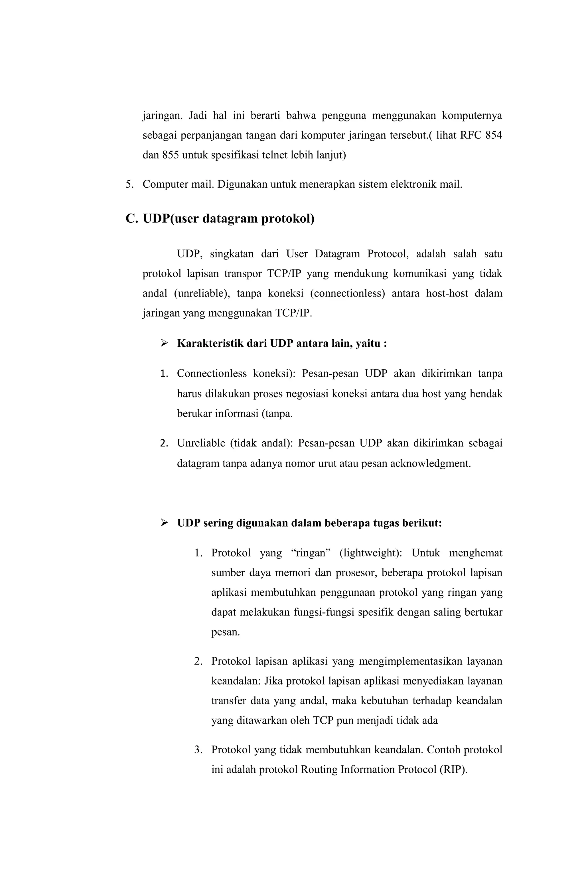 jaringan. Jadi hal ini berarti bahwa pengguna menggunakan komputernya
sebagai perpanjangan tangan dari komputer jaringan tersebut.( lihat RFC 854
dan 855 untuk spesifikasi telnet lebih lanjut)
5. Computer mail. Digunakan untuk menerapkan sistem elektronik mail.
C. UDP(user datagram protokol)
UDP, singkatan dari User Datagram Protocol, adalah salah satu
protokol lapisan transpor TCP/IP yang mendukung komunikasi yang tidak
andal (unreliable), tanpa koneksi (connectionless) antara host-host dalam
jaringan yang menggunakan TCP/IP.
 Karakteristik dari UDP antara lain, yaitu :
1. Connectionless koneksi): Pesan-pesan UDP akan dikirimkan tanpa
harus dilakukan proses negosiasi koneksi antara dua host yang hendak
berukar informasi (tanpa.
2. Unreliable (tidak andal): Pesan-pesan UDP akan dikirimkan sebagai
datagram tanpa adanya nomor urut atau pesan acknowledgment.
 UDP sering digunakan dalam beberapa tugas berikut:
1. Protokol yang “ringan” (lightweight): Untuk menghemat
sumber daya memori dan prosesor, beberapa protokol lapisan
aplikasi membutuhkan penggunaan protokol yang ringan yang
dapat melakukan fungsi-fungsi spesifik dengan saling bertukar
pesan.
2. Protokol lapisan aplikasi yang mengimplementasikan layanan
keandalan: Jika protokol lapisan aplikasi menyediakan layanan
transfer data yang andal, maka kebutuhan terhadap keandalan
yang ditawarkan oleh TCP pun menjadi tidak ada
3. Protokol yang tidak membutuhkan keandalan. Contoh protokol
ini adalah protokol Routing Information Protocol (RIP).
 