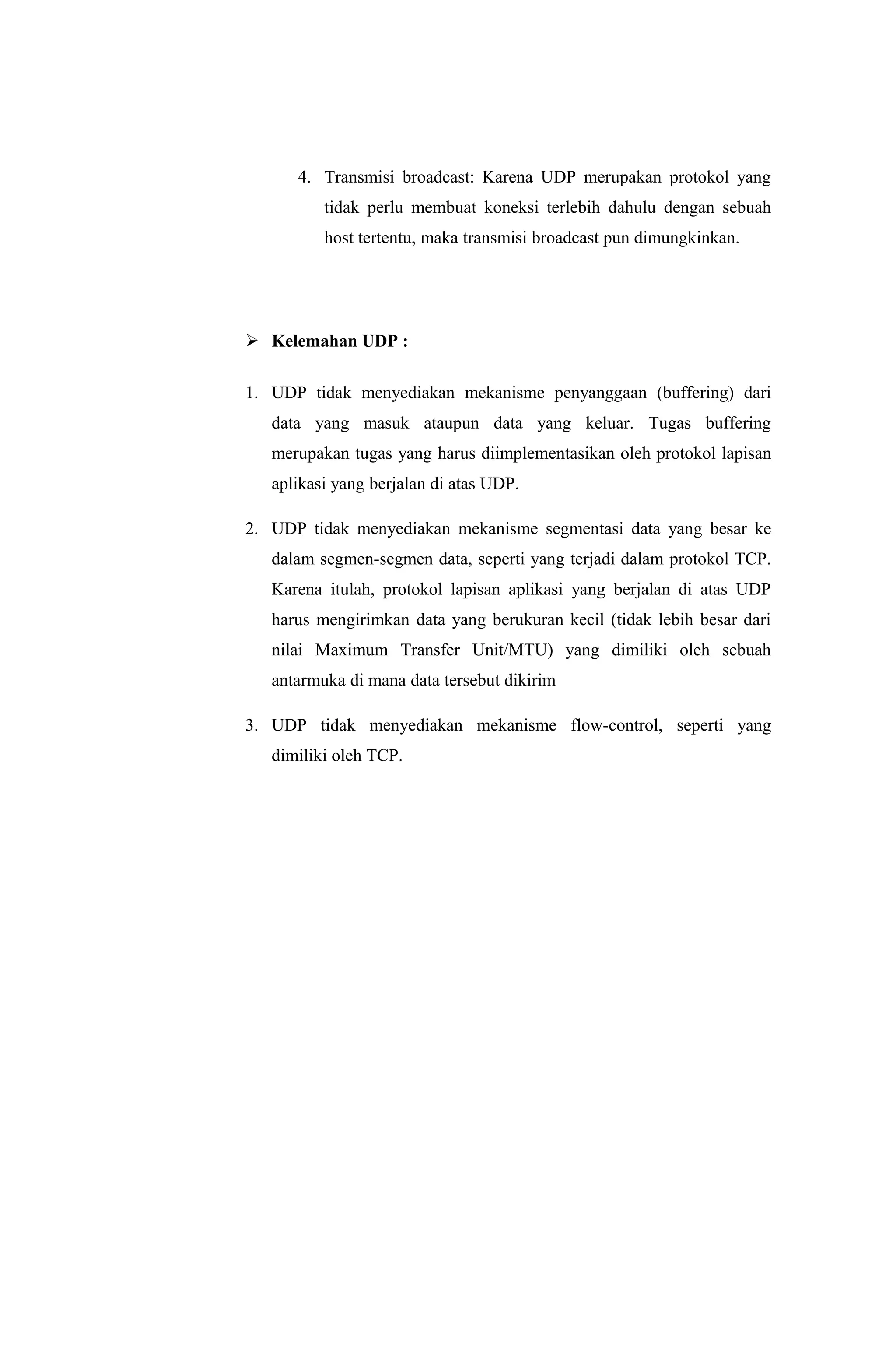 4. Transmisi broadcast: Karena UDP merupakan protokol yang
tidak perlu membuat koneksi terlebih dahulu dengan sebuah
host tertentu, maka transmisi broadcast pun dimungkinkan.
 Kelemahan UDP :
1. UDP tidak menyediakan mekanisme penyanggaan (buffering) dari
data yang masuk ataupun data yang keluar. Tugas buffering
merupakan tugas yang harus diimplementasikan oleh protokol lapisan
aplikasi yang berjalan di atas UDP.
2. UDP tidak menyediakan mekanisme segmentasi data yang besar ke
dalam segmen-segmen data, seperti yang terjadi dalam protokol TCP.
Karena itulah, protokol lapisan aplikasi yang berjalan di atas UDP
harus mengirimkan data yang berukuran kecil (tidak lebih besar dari
nilai Maximum Transfer Unit/MTU) yang dimiliki oleh sebuah
antarmuka di mana data tersebut dikirim
3. UDP tidak menyediakan mekanisme flow-control, seperti yang
dimiliki oleh TCP.
 