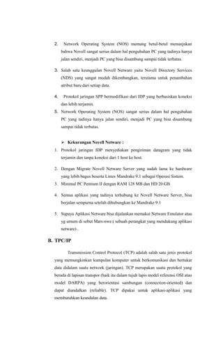 2. Network Operating System (NOS) memang betul-betul menunjukan
bahwa Novell sangat serius dalam hal pengubahan PC yang tadinya hanya
jalan sendiri, menjadi PC yang bisa disambung sampai tidak terbatas.
3. Salah satu keunggulan Novell Netware yaitu Novell Directory Services
(NDS) yang sangat mudah dikembangkan, terutama untuk penambahan
atribut baru dari setiap data.
4. Protokol jaringan SPP bermodifikasi dari IDP yang berbasiskan koneksi
dan lebih terjamin.
5. Network Operating System (NOS) sangat serius dalam hal pengubahan
PC yang tadinya hanya jalan sendiri, menjadi PC yang bisa disambung
sampai tidak terbatas.
 Kekurangan Novell Netware :
1. Protokol jaringan IDP menyediakan pengiriman datagram yang tidak
terjamin dan tanpa koneksi dari 1 host ke host.
2. Dengan Migrate Novell Netware Server yang sudah lama ke hardware
yang lebih bagus beserta Linux Mandrake 9.1 sebagai Operasi Sistem.
3. Minimal PC Pentium II dengan RAM 128 MB dan HD 20 GB
4. Semua aplikasi yang tadinya terhubung ke Novell Netware Server, bisa
berjalan sempurna setelah dihubungkan ke Mandrake 9.1
5. Supaya Aplikasi Netware bisa dijalankan memakai Netware Emulator atau
yg umum di sebut Mars-nwe.( sebuah perangkat yang mendukung aplikasi
netware) .
B. TPC/IP
Transmission Control Protocol (TCP) adalah salah satu jenis protokol
yang memungkinkan kumpulan komputer untuk berkomunikasi dan bertukar
data didalam suatu network (jaringan). TCP merupakan suatu protokol yang
berada di lapisan transpor (baik itu dalam tujuh lapis model referensi OSI atau
model DARPA) yang berorientasi sambungan (connection-oriented) dan
dapat diandalkan (reliable). TCP dipakai untuk aplikasi-aplikasi yang
membutuhkan keandalan data.
 