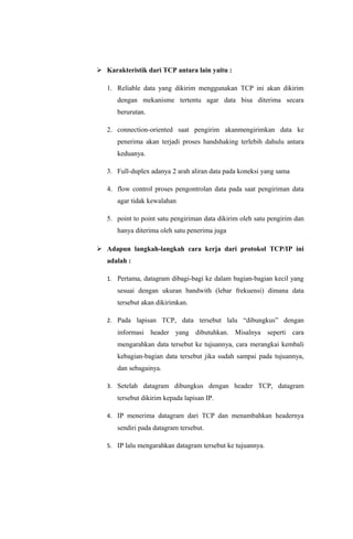  Karakteristik dari TCP antara lain yaitu :
1. Reliable data yang dikirim menggunakan TCP ini akan dikirim
dengan mekanisme tertentu agar data bisa diterima secara
berurutan.
2. connection-oriented saat pengirim akanmengirimkan data ke
penerima akan terjadi proses handshaking terlebih dahulu antara
keduanya.
3. Full-duplex adanya 2 arah aliran data pada koneksi yang sama
4. flow control proses pengontrolan data pada saat pengiriman data
agar tidak kewalahan
5. point to point satu pengiriman data dikirim oleh satu pengirim dan
hanya diterima oleh satu penerima juga
 Adapun langkah-langkah cara kerja dari protokol TCP/IP ini
adalah :
1. Pertama, datagram dibagi-bagi ke dalam bagian-bagian kecil yang
sesuai dengan ukuran bandwith (lebar frekuensi) dimana data
tersebut akan dikirimkan.
2. Pada lapisan TCP, data tersebut lalu “dibungkus” dengan
informasi header yang dibutuhkan. Misalnya seperti cara
mengarahkan data tersebut ke tujuannya, cara merangkai kembali
kebagian-bagian data tersebut jika sudah sampai pada tujuannya,
dan sebagainya.
3. Setelah datagram dibungkus dengan header TCP, datagram
tersebut dikirim kepada lapisan IP.
4. IP menerima datagram dari TCP dan menambahkan headernya
sendiri pada datagram tersebut.
5. IP lalu mengarahkan datagram tersebut ke tujuannya.
 