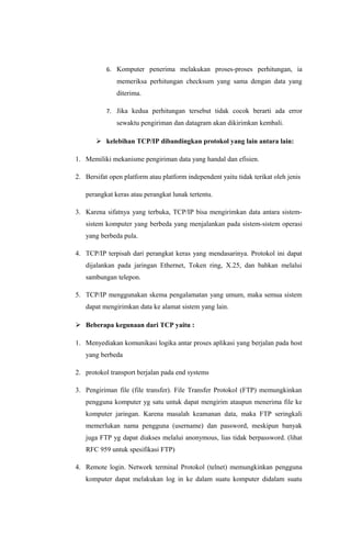 6. Komputer penerima melakukan proses-proses perhitungan, ia
memeriksa perhitungan checksum yang sama dengan data yang
diterima.
7. Jika kedua perhitungan tersebut tidak cocok berarti ada error
sewaktu pengiriman dan datagram akan dikirimkan kembali.
 kelebihan TCP/IP dibandingkan protokol yang lain antara lain:
1. Memiliki mekanisme pengiriman data yang handal dan efisien.
2. Bersifat open platform atau platform independent yaitu tidak terikat oleh jenis
perangkat keras atau perangkat lunak tertentu.
3. Karena sifatnya yang terbuka, TCP/IP bisa mengirimkan data antara sistem-
sistem komputer yang berbeda yang menjalankan pada sistem-sistem operasi
yang berbeda pula.
4. TCP/IP terpisah dari perangkat keras yang mendasarinya. Protokol ini dapat
dijalankan pada jaringan Ethernet, Token ring, X.25, dan bahkan melalui
sambungan telepon.
5. TCP/IP menggunakan skema pengalamatan yang umum, maka semua sistem
dapat mengirimkan data ke alamat sistem yang lain.
 Beberapa kegunaan dari TCP yaitu :
1. Menyediakan komunikasi logika antar proses aplikasi yang berjalan pada host
yang berbeda
2. protokol transport berjalan pada end systems
3. Pengiriman file (file transfer). File Transfer Protokol (FTP) memungkinkan
pengguna komputer yg satu untuk dapat mengirim ataupun menerima file ke
komputer jaringan. Karena masalah keamanan data, maka FTP seringkali
memerlukan nama pengguna (username) dan password, meskipun banyak
juga FTP yg dapat diakses melalui anonymous, lias tidak berpassword. (lihat
RFC 959 untuk spesifikasi FTP)
4. Remote login. Network terminal Protokol (telnet) memungkinkan pengguna
komputer dapat melakukan log in ke dalam suatu komputer didalam suatu
 