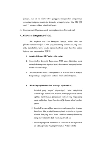 jaringan. Jadi hal ini berarti bahwa pengguna menggunakan komputernya
sebagai perpanjangan tangan dari komputer jaringan tersebut.( lihat RFC 854
dan 855 untuk spesifikasi telnet lebih lanjut)
5. Computer mail. Digunakan untuk menerapkan sistem elektronik mail.
C. UDP(user datagram protokol)
UDP, singkatan dari User Datagram Protocol, adalah salah satu
protokol lapisan transpor TCP/IP yang mendukung komunikasi yang tidak
andal (unreliable), tanpa koneksi (connectionless) antara host-host dalam
jaringan yang menggunakan TCP/IP.
 Karakteristik dari UDP antara lain, yaitu :
1. Connectionless koneksi): Pesan-pesan UDP akan dikirimkan tanpa
harus dilakukan proses negosiasi koneksi antara dua host yang hendak
berukar informasi (tanpa.
2. Unreliable (tidak andal): Pesan-pesan UDP akan dikirimkan sebagai
datagram tanpa adanya nomor urut atau pesan acknowledgment.
 UDP sering digunakan dalam beberapa tugas berikut:
1. Protokol yang “ringan” (lightweight): Untuk menghemat
sumber daya memori dan prosesor, beberapa protokol lapisan
aplikasi membutuhkan penggunaan protokol yang ringan yang
dapat melakukan fungsi-fungsi spesifik dengan saling bertukar
pesan.
2. Protokol lapisan aplikasi yang mengimplementasikan layanan
keandalan: Jika protokol lapisan aplikasi menyediakan layanan
transfer data yang andal, maka kebutuhan terhadap keandalan
yang ditawarkan oleh TCP pun menjadi tidak ada
3. Protokol yang tidak membutuhkan keandalan. Contoh protokol
ini adalah protokol Routing Information Protocol (RIP).
 