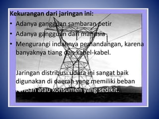 Kekurangan dari jaringan ini:
• Adanya gangguan sambaran petir
• Adanya gangguan dari manusia
• Mengurangi indahnya pemandangan, karena
banyaknya tiang dan kabel-kabel.
Jaringan distribusi udara ini sangat baik
digunakan di daerah yang memiliki beban
rendah atau konsumen yang sedikit.
 