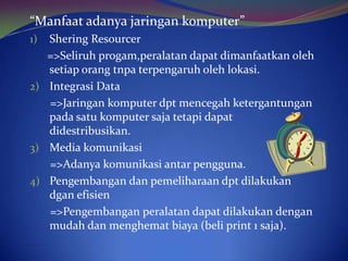 “Manfaat adanya jaringan komputer”
1) Shering Resourcer
   =>Seliruh progam,peralatan dapat dimanfaatkan oleh
   setiap orang tnpa terpengaruh oleh lokasi.
2) Integrasi Data
   =>Jaringan komputer dpt mencegah ketergantungan
   pada satu komputer saja tetapi dapat
   didestribusikan.
3) Media komunikasi
   =>Adanya komunikasi antar pengguna.
4) Pengembangan dan pemeliharaan dpt dilakukan
   dgan efisien
   =>Pengembangan peralatan dapat dilakukan dengan
   mudah dan menghemat biaya (beli print 1 saja).
 