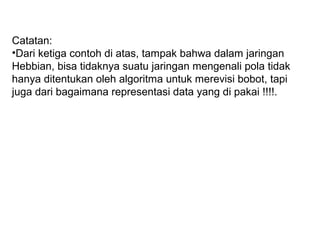 Catatan:
•Dari ketiga contoh di atas, tampak bahwa dalam jaringan
Hebbian, bisa tidaknya suatu jaringan mengenali pola tidak
hanya ditentukan oleh algoritma untuk merevisi bobot, tapi
juga dari bagaimana representasi data yang di pakai !!!!.
 