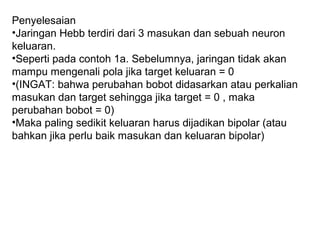 Penyelesaian
•Jaringan Hebb terdiri dari 3 masukan dan sebuah neuron
keluaran.
•Seperti pada contoh 1a. Sebelumnya, jaringan tidak akan
mampu mengenali pola jika target keluaran = 0
•(INGAT: bahwa perubahan bobot didasarkan atau perkalian
masukan dan target sehingga jika target = 0 , maka
perubahan bobot = 0)
•Maka paling sedikit keluaran harus dijadikan bipolar (atau
bahkan jika perlu baik masukan dan keluaran bipolar)
 