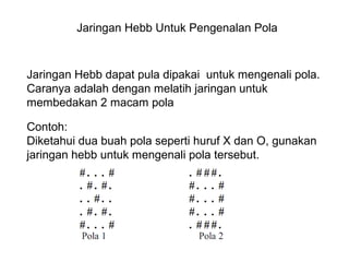 Jaringan Hebb Untuk Pengenalan Pola
Jaringan Hebb dapat pula dipakai untuk mengenali pola.
Caranya adalah dengan melatih jaringan untuk
membedakan 2 macam pola
Contoh:
Diketahui dua buah pola seperti huruf X dan O, gunakan
jaringan hebb untuk mengenali pola tersebut.
 