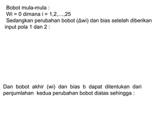 Bobot mula-mula :
Wi = 0 dimana i = 1,2,…,25
Sedangkan perubahan bobot (Δwi) dan bias setelah diberikan
input pola 1 dan 2 :
Dan bobot akhir (wi) dan bias b dapat ditentukan dari
penjumlahan kedua perubahan bobot diatas sehingga :
 