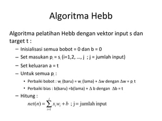 Algoritma Hebb
Algoritma pelatihan Hebb dengan vektor input s dan
target t :
– Inisialisasi semua bobot = 0 dan b = 0
– Set masukan pi = si (i=1,2, …, j ; j = jumlah input)
– Set keluaran a = t
– Untuk semua pi :
• Perbaiki bobot : wi (baru) = wi (lama) + ∆w dengan ∆w = pi t
• Perbaiki bias : b(baru) =b(lama) + ∆ b dengan ∆b = t
– Hitung :
inputjumlahj;)(
1
=+= ∑=
j
i
ii bwxnnet
 