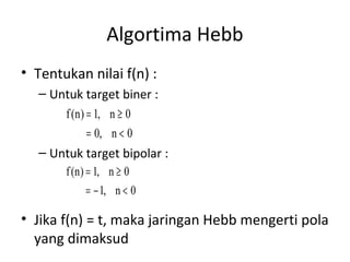Algortima Hebb
• Tentukan nilai f(n) :
– Untuk target biner :
– Untuk target bipolar :
• Jika f(n) = t, maka jaringan Hebb mengerti pola
yang dimaksud
0n,0
0n,1)n(f
<=
≥=
0n,1
0n,1)n(f
<−=
≥=
 