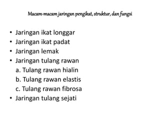 Macam-macam jaringan pengikat, struktur, dan fungsi 
• Jaringan ikat longgar 
• Jaringan ikat padat 
• Jaringan lemak 
• Jaringan tulang rawan 
a. Tulang rawan hialin 
b. Tulang rawan elastis 
c. Tulang rawan fibrosa 
• Jaringan tulang sejati 
 