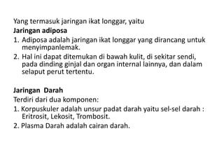 Yang termasuk jaringan ikat longgar, yaitu 
Jaringan adiposa 
1. Adiposa adalah jaringan ikat longgar yang dirancang untuk 
menyimpanlemak. 
2. Hal ini dapat ditemukan di bawah kulit, di sekitar sendi, 
pada dinding ginjal dan organ internal lainnya, dan dalam 
selaput perut tertentu. 
Jaringan Darah 
Terdiri dari dua komponen: 
1. Korpuskuler adalah unsur padat darah yaitu sel-sel darah : 
Eritrosit, Lekosit, Trombosit. 
2. Plasma Darah adalah cairan darah. 
 
