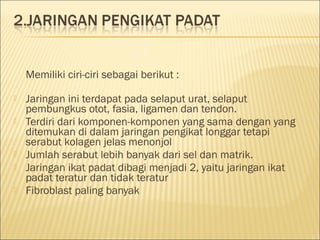  
Memiliki ciri-ciri sebagai berikut :
 Jaringan ini terdapat pada selaput urat, selaput
pembungkus otot, fasia, ligamen dan tendon.
 Terdiri dari komponen-komponen yang sama dengan yang
ditemukan di dalam jaringan pengikat longgar tetapi
serabut kolagen jelas menonjol
 Jumlah serabut lebih banyak dari sel dan matrik.
 Jaringan ikat padat dibagi menjadi 2, yaitu jaringan ikat
padat teratur dan tidak teratur
 Fibroblast paling banyak
 
 