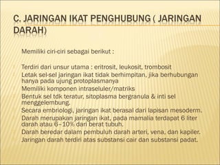 Memiliki ciri-ciri sebagai berikut :
 Terdiri dari unsur utama : eritrosit, leukosit, trombosit
 Letak sel-sel jaringan ikat tidak berhimpitan, jika berhubungan
hanya pada ujung protoplasmanya
 Memiliki komponen intraseluler/matriks
 Bentuk sel tdk teratur, sitoplasma bergranula & inti sel
menggelembung.
 Secara embriologi, jaringan ikat berasal dari lapisan mesoderm.
 Darah merupakan jaringan ikat, pada mamalia terdapat 6 liter
darah atau 6–10% dari berat tubuh.
 Darah beredar dalam pembuluh darah arteri, vena, dan kapiler.
 Jaringan darah terdiri atas substansi cair dan substansi padat.
 