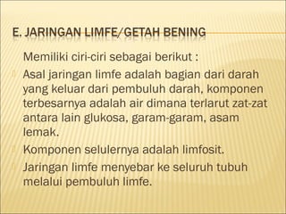 Memiliki ciri-ciri sebagai berikut :
 Asal jaringan limfe adalah bagian dari darah
yang keluar dari pembuluh darah, komponen
terbesarnya adalah air dimana terlarut zat-zat
antara lain glukosa, garam-garam, asam
lemak.
 Komponen selulernya adalah limfosit.
 Jaringan limfe menyebar ke seluruh tubuh
melalui pembuluh limfe.
 