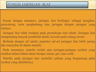 Sesuai dengan namanya, jaringan ikat berfungsi sebagai pengikat,
penyokong, serta penghubung satu jaringan dengan jaringan yang
lainnya.
Jaringan ikat tidak terdapat pada permukaan luar tubuh. Jaringan ikat
mengandung banyak pembuluh darah, kecuali pada tulang rawan.
Berbeda dengan sel epitel, populasi sel-sel jaringan ikat lebih jarang
dan menyebar di dalam matriks.
Pada umumnya, matriks terdiri atas jaringan-jaringan serabut yang
melekat dalam bahan dasar berupa cairan, gel, atau solid.
Matriks pada jaringan ikat memiliki jalinan yang bergantung pada
serabut yang dimilikinya.
 