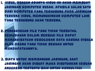 1. Virus, dengan adanya virus ini akan membuat
jaringan komputer rusak. Apabila salah satu
dari komputer yang terhubung pada jaringan
terkena virus, memungkinkan komputer lain
yang terhubung akan terkena.
2. Pengaksesan file yang tidak terbatas.
Kemudahan dalam berbagi file dapat
mengakibatkan kebocoran data karena dibaca
oleh orang yang tidak berhak untuk
mendapatkannya.
3. Biaya untuk membangun jaringan, saat
jaringan akan dibuat maka dibutuhkan sebuah
anggaran tertentu baik untuk konsultasi
 