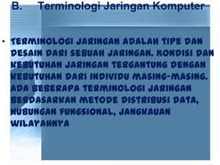 B. Terminologi Jaringan Komputer
• Terminologi jaringan adalah tipe dan
desain dari sebuah jaringan. Kondisi dan
kebutuhan jaringan tergantung dengan
kebutuhan dari individu masing-masing.
Ada beberapa terminologi jaringan
berdasarkan metode distribusi data,
hubungan fungsional, jangkauan
wilayahnya
 