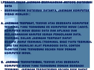 1.Penggolongan Jaringan Berdasarkan Metode Distribusi
Data
• Berdasarkan distribusi datanya, jaringan komputer
dibagi menjadi :
a. Jaringan terpusat, terdiri atas beberapa komputer
terminal yang terhubung ke komputer induk (host).
Komputer induk berisi data dan aplikasi dan
melaksanakan hamper semua pengolahan data.
Terminal dalam jaringan terpusat dapat
berupa dumb terminal (terminal bisu) yaitu terminal
yang tak memiliki alat pemroses data. Contoh
monitor yang terhubung secara fisik dengan
komputer induk.
b. Jaringan terdistribusi, terdiri atas beberapa
komputer induk yang terhubung dengan berbagai
 