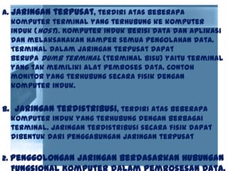 a. Jaringan terpusat, terdiri atas beberapa
komputer terminal yang terhubung ke komputer
induk (host). Komputer induk berisi data dan aplikasi
dan melaksanakan hamper semua pengolahan data.
Terminal dalam jaringan terpusat dapat
berupa dumb terminal (terminal bisu) yaitu terminal
yang tak memiliki alat pemroses data. Contoh
monitor yang terhubung secara fisik dengan
komputer induk.
b. Jaringan terdistribusi, terdiri atas beberapa
komputer induk yang terhubung dengan berbagai
terminal. Jaringan terdistribusi secara fisik dapat
dibentuk dari penggabungan jaringan terpusat
2. Penggolongan Jaringan Berdasarkan Hubungan
 