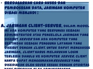 • Berdasarkan cara akses dan
pemrosesan data, jaringan komputer
dibagi menjadi :
a. Jaringan client-server, Dalam model
ini ada komputer yang berfungsi sebagai
administrator atau pengelola jaringan yang
disebut server dan ada komputer yang
bertindak sebagai pengguna layanan yang
disebut dengan client. Untuk dapat mengakses
jaringan, client harus melakukan login
terlebih dahulu ke komputer server. Client
hanya dapat menggunakanresource yang
disediakan oleh sever sesuai dengan otoritas
 