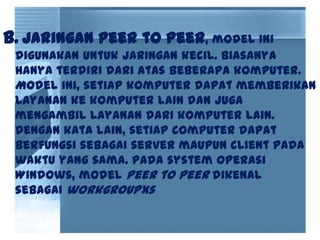 b. Jaringan peer to peer, model ini
digunakan untuk jaringan kecil. Biasanya
hanya terdiri dari atas beberapa komputer.
Model ini, setiap komputer dapat memberikan
layanan ke komputer lain dan juga
mengambil layanan dari komputer lain.
Dengan kata lain, setiap computer dapat
berfungsi sebagai server maupun client pada
waktu yang sama. Pada system operasi
Windows, model peer to peer dikenal
sebagai workgroupxs
 