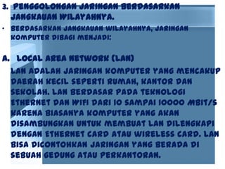 3. Penggolongan Jaringan Berdasarkan
Jangkauan Wilayahnya.
• Berdasarkan jangkauan wilayahnya, jaringan
komputer dibagi menjadi:
a. Local Area Network (LAN)
LAN adalah jaringan komputer yang mencakup
daerah kecil seperti rumah, kantor dan
sekolah. LAN berdasar pada teknologi
Ethernet dan WIFI dari 10 sampai 10000 Mbit/s
karena biasanya komputer yang akan
disambungkan untuk membuat LAN dilengkapi
dengan Ethernet card atau wireless card. LAN
bisa dicontohkan jaringan yang berada di
sebuah gedung atau perkantoran.
 