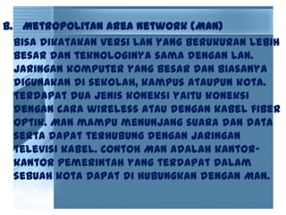 b. Metropolitan Area Network (MAN)
Bisa dikatakan versi LAN yang berukuran lebih
besar dan teknologinya sama dengan LAN.
Jaringan komputer yang besar dan biasanya
digunakan di sekolah, kampus ataupun kota.
Terdapat dua jenis koneksi yaitu koneksi
dengan cara wireless atau dengan kabel fiber
optik. MAN mampu menunjang suara dan data
serta dapat terhubung dengan jaringan
televisi kabel. Contoh MAN adalah kantor-
kantor pemerintah yang terdapat dalam
sebuah kota dapat di hubungkan dengan MAN.
 