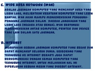 c. Wide Area Network (WAN)
Adalah jaringan komputer yang mencakup area yang
lebih luas, melibatkan kesatuan komputer yang lebih
banyak. WAN akan mampu mengoneksikan pengguna-
pengguna jaringan dalam daerah jangkauan yang
lebih luas (negara atau benua). WAN berfungsi
mengoneksikan antar komputer, printer dan device
yang lain dalam satu jaringan.
d. Internet
Merupakan sebuah jaringan komputer yang besar dan
dapat mencakup seluruh dunia. Seseorang yang
terhubung ke internet berarti juga dapat
berkomunikasi dengan semua komputer yang
terhubung internet. Untuk melakukan hal ini
diperlukan sebuah mesin yang disebut gateway.
 